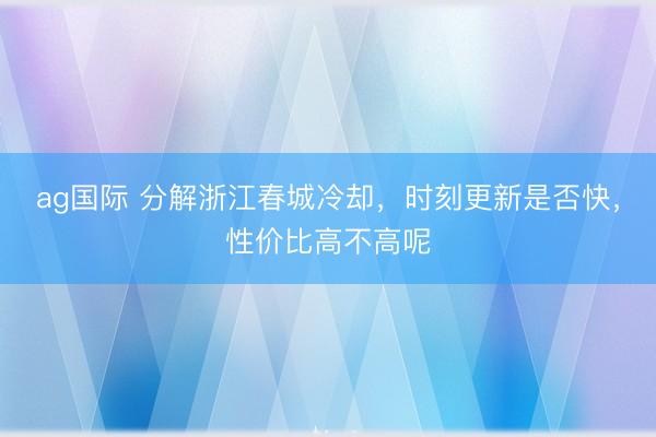 ag國際 分解浙江春城冷卻，時刻更新是否快，性價比高不高呢