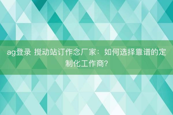 ag登錄 攪動站訂作念廠家：如何選擇靠譜的定制化工作商？