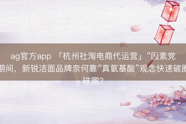 ag官方app 「杭州社淘電商代運(yùn)營(yíng)」“因素黨”期間，新銳潔面品牌奈何靠“真氨基酸”觀念快速破圈？