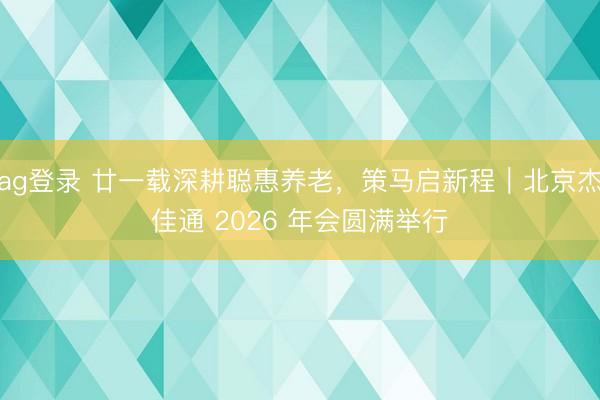 ag登錄 廿一載深耕聰惠養老,策馬啟新程|北京杰佳通 2026 年會圓滿舉行