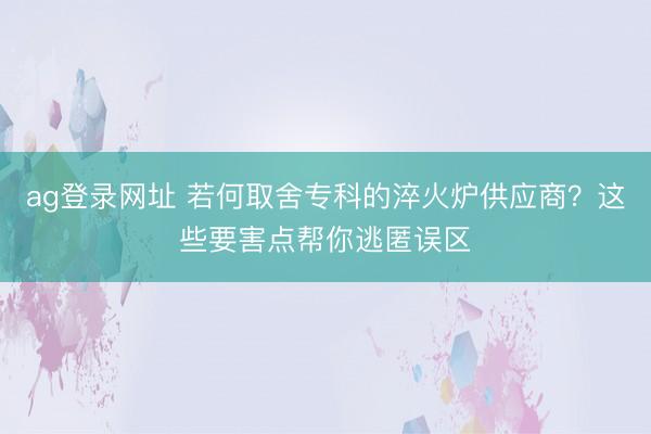 ag登錄網址 若何取舍專科的淬火爐供應商?這些要害點幫你逃匿誤區