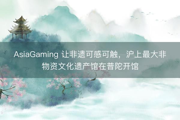 AsiaGaming 讓非遺可感可觸，滬上最大非物資文化遺產館在普陀開館