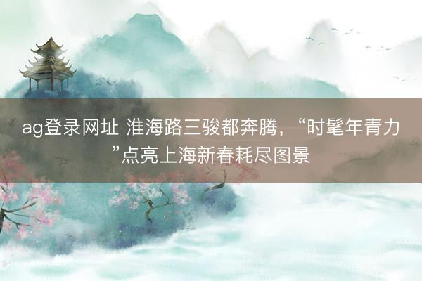ag登錄網(wǎng)址 淮海路三駿都奔騰，“時髦年青力”點亮上海新春耗盡圖景