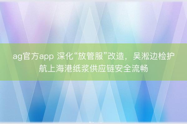 ag官方app 深化“放管服”改造，吳淞邊檢護航上海港紙漿供應鏈安全流暢