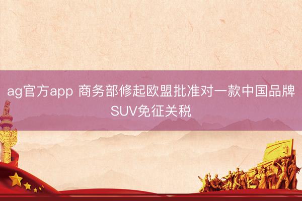 ag官方app 商務部修起歐盟批準對一款中國品牌SUV免征關稅