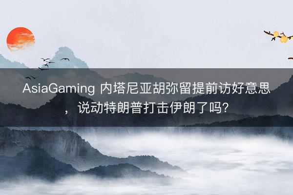 AsiaGaming 內(nèi)塔尼亞胡彌留提前訪好意思，說動(dòng)特朗普打擊伊朗了嗎？