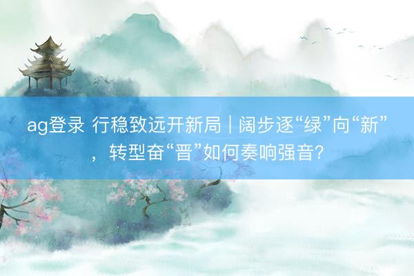 ag登錄 行穩致遠開新局 | 闊步逐“綠”向“新”，轉型奮“晉”如何奏響強音？