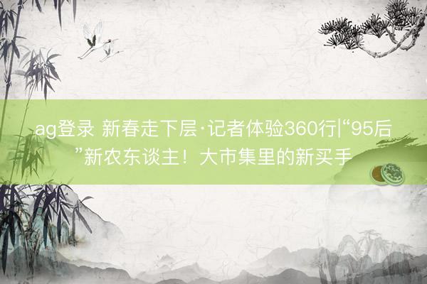 ag登錄 新春走下層·記者體驗360行|“95后”新農東談主!大市集里的新買手