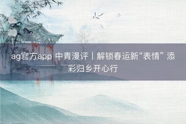 ag官方app 中青漫評丨解鎖春運新“表情” 添彩歸鄉開心行