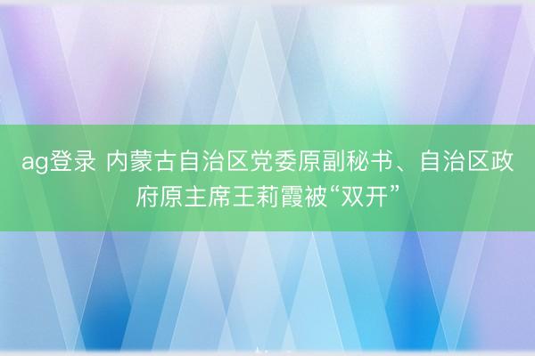 ag登錄 內蒙古自治區(qū)黨委原副秘書、自治區(qū)政府原主席王莉霞被“雙開”