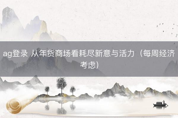 ag登錄 從年貨商場(chǎng)看耗盡新意與活力（每周經(jīng)濟(jì)考慮）