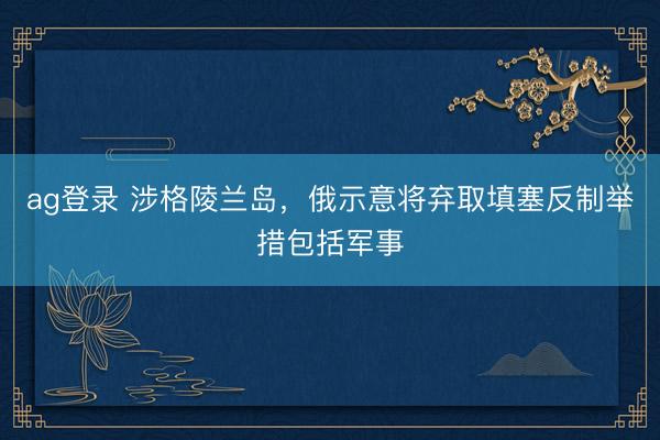 ag登錄 涉格陵蘭島,俄示意將棄取填塞反制舉措包括軍事