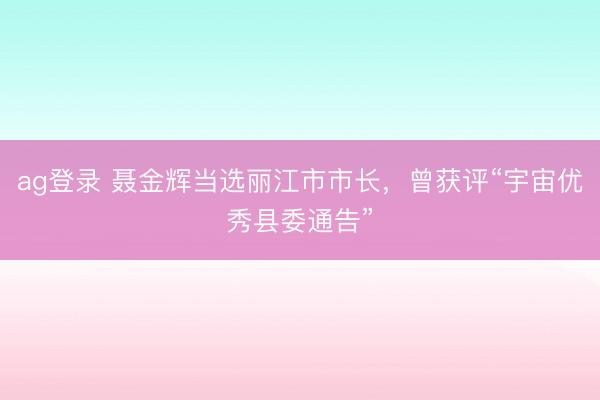 ag登錄 聶金輝當(dāng)選麗江市市長(zhǎng)，曾獲評(píng)“宇宙優(yōu)秀縣委通告”