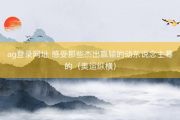 ag登錄網址 感受那些杰出贏輸的動東說念主驀的(奧運縱橫)