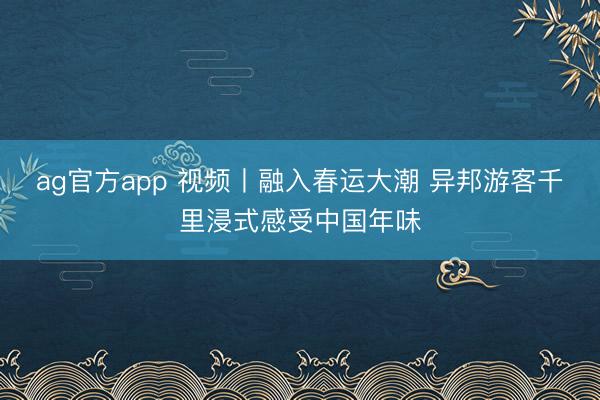 ag官方app 視頻丨融入春運大潮 異邦游客千里浸式感受中國年味