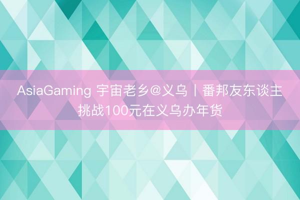 AsiaGaming 宇宙老鄉@義烏丨番邦友東談主挑戰100元在義烏辦年貨