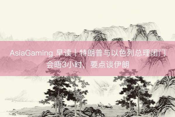 AsiaGaming 早讀｜特朗普與以色列總理閉門會晤3小時，要點談伊朗
