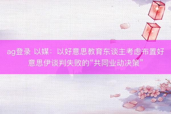 ag登錄 以媒：以好意思教育東談主考慮布置好意思伊談判失敗的“共同業動決策”