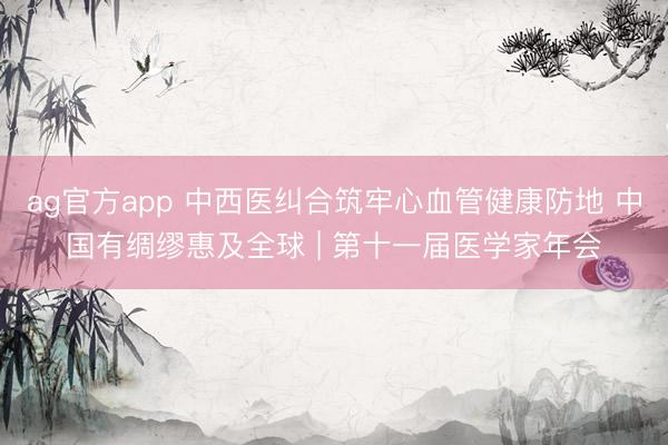 ag官方app 中西醫(yī)糾合筑牢心血管健康防地 中國有綢繆惠及全球 | 第十一屆醫(yī)學(xué)家年會