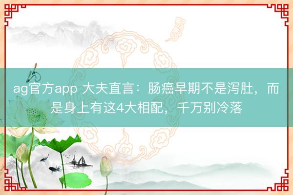 ag官方app 大夫直言:腸癌早期不是瀉肚,而是身上有這4大相配,千萬別冷落