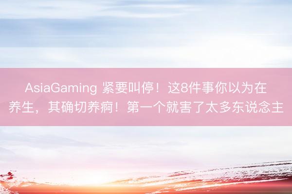 AsiaGaming 緊要叫停！這8件事你以為在養生，其確切養痾！第一個就害了太多東說念主