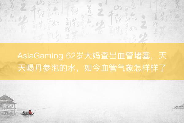 AsiaGaming 62歲大媽查出血管堵塞,天天喝丹參泡的水,如今血管氣象怎樣樣了