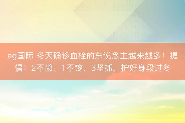 ag國際 冬天確診血栓的東說念主越來越多!提倡:2不懶、1不饞、3堅(jiān)抓,護(hù)好身段過冬