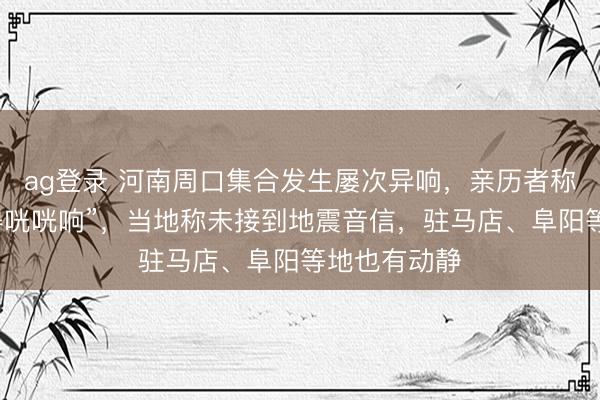 ag登錄 河南周口集合發生屢次異響，親歷者稱“窗戶被震得咣咣響”，當地稱未接到地震音信，駐馬店、阜陽等地也有動靜