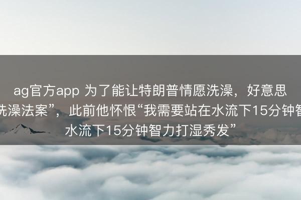 ag官方app 為了能讓特朗普情愿洗澡，好意思眾議院通過“洗澡法案”，此前他懷恨“我需要站在水流下15分鐘智力打濕秀發”