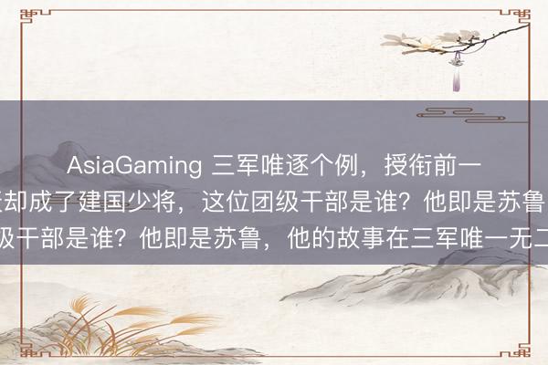 AsiaGaming 三軍唯逐個例,授銜前一天照舊團級干部,第二天卻成了建國少將,這位團級干部是誰?他即是蘇魯,他的故事在三軍唯一無二