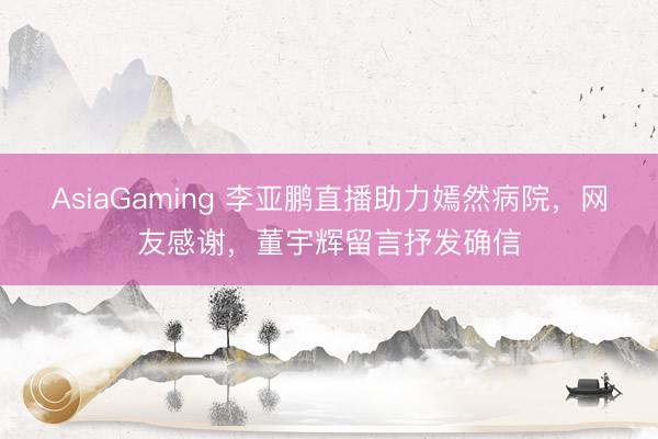 AsiaGaming 李亞鵬直播助力嫣然病院，網友感謝，董宇輝留言抒發確信