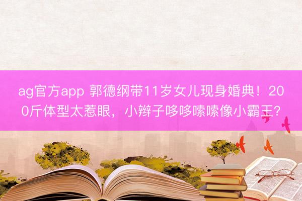 ag官方app 郭德綱帶11歲女兒現(xiàn)身婚典!200斤體型太惹眼,小辮子哆哆嗦嗦像小霸王?