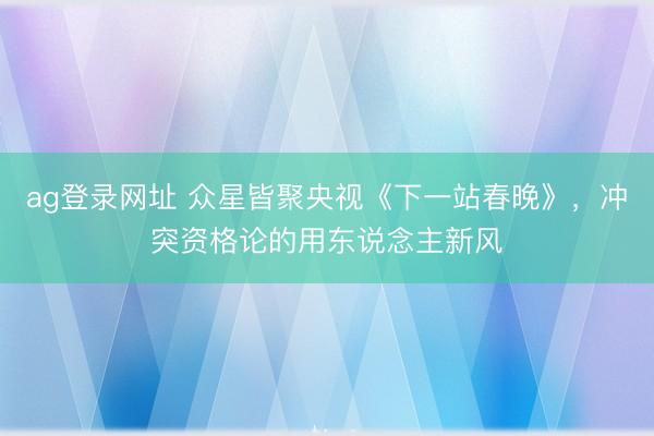 ag登錄網址 眾星皆聚央視《下一站春晚》,沖突資格論的用東說念主新風