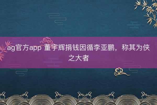 ag官方app 董宇輝捐錢因循李亞鵬,稱其為俠之大者