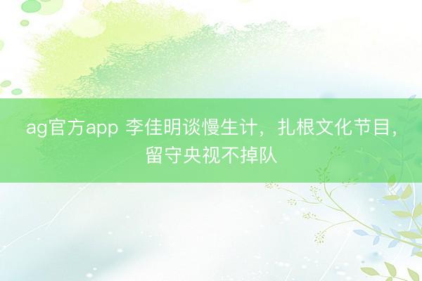 ag官方app 李佳明談慢生計(jì)，扎根文化節(jié)目，留守央視不掉隊(duì)