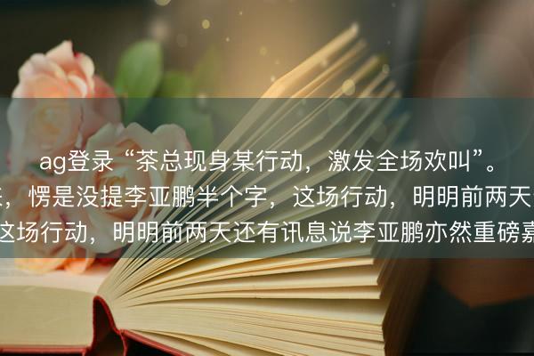 ag登錄 “茶總現身某行動，激發全場歡叫”。你猜怎樣著？通篇讀下來，愣是沒提李亞鵬半個字，這場行動，明明前兩天還有訊息說李亞鵬亦然重磅嘉賓
