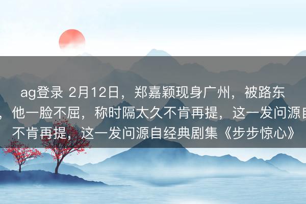 ag登錄 2月12日，鄭嘉穎現(xiàn)身廣州，被路東談主追問是否難忘若曦，他一臉不屈，稱時隔太久不肯再提，這一發(fā)問源自經(jīng)典劇集《步步驚心》