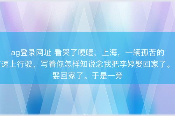 ag登錄網(wǎng)址 看哭了哽噎,上海,一輛孤苦的婚車在高速上行駛,寫著你怎樣知說念我把李婷娶回家了。于是一旁