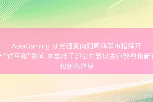 AsiaGaming 劉光強黃向陽周鴻等市指揮開展春節(jié)“送平和”慰問 向雄壯干部公共致以古道致敬和新春道賀