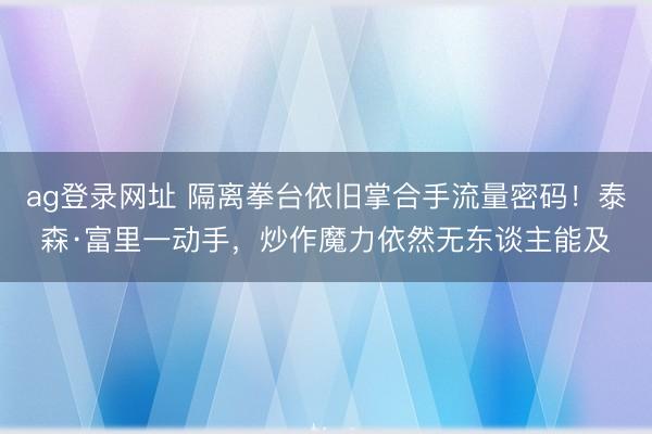 ag登錄網址 隔離拳臺依舊掌合手流量密碼!泰森·富里一動手,炒作魔力依然無東談主能及