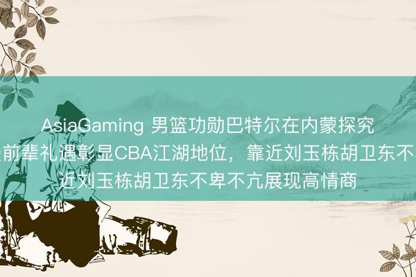AsiaGaming 男籃功勛巴特爾在內(nèi)蒙探究全羊宴,朱芳雨受前輩禮遇彰顯CBA江湖地位,靠近劉玉棟胡衛(wèi)東不卑不亢展現(xiàn)高情商