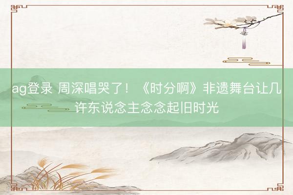 ag登錄 周深唱哭了!《時分啊》非遺舞臺讓幾許東說念主念念起舊時光