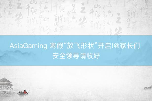 AsiaGaming 寒假“放飛形狀”開啟!@家長們 安全領(lǐng)導(dǎo)請收好