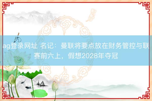 ag登錄網(wǎng)址 名記：曼聯(lián)將要點(diǎn)放在財(cái)務(wù)管控與聯(lián)賽前六上，假想2028年奪冠