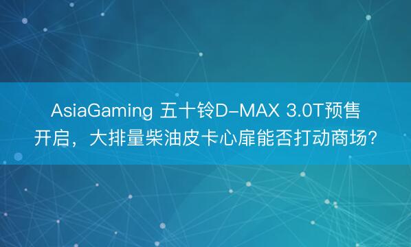 AsiaGaming 五十鈴D-MAX 3.0T預(yù)售開啟，大排量柴油皮卡心扉能否打動(dòng)商場(chǎng)?