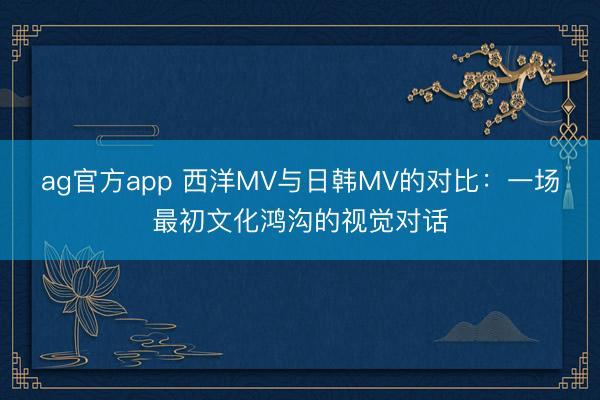 ag官方app 西洋MV與日韓MV的對比:一場最初文化鴻溝的視覺對話