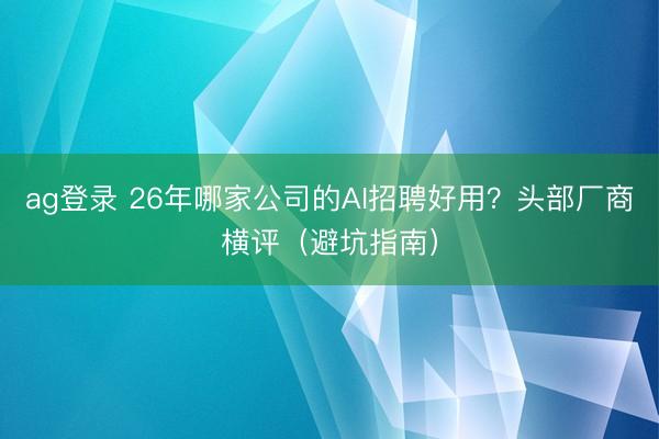 ag登錄 26年哪家公司的AI招聘好用？頭部廠商橫評（避坑指南）