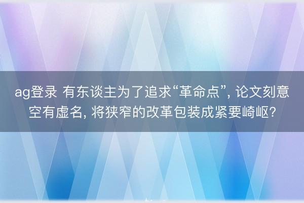 ag登錄 有東談主為了追求“革命點”, 論文刻意空有虛名, 將狹窄的改革包裝成緊要崎嶇?