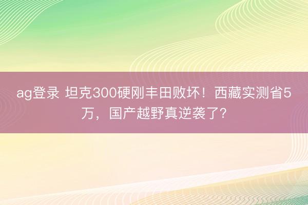 ag登錄 坦克300硬剛豐田敗壞!西藏實測省5萬,國產越野真逆襲了?