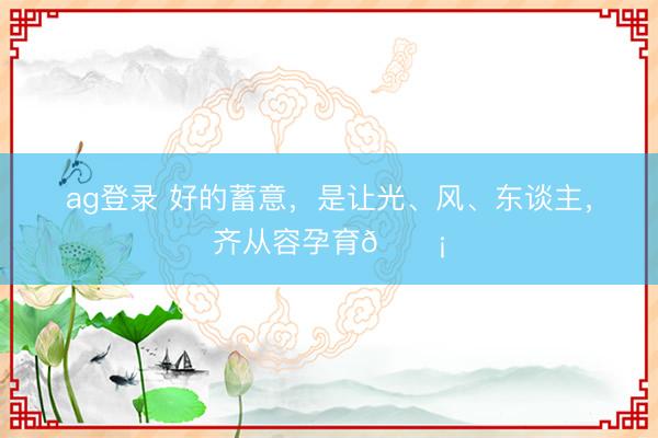 ag登錄 好的蓄意,是讓光、風(fēng)、東談主,齊從容孕育??
